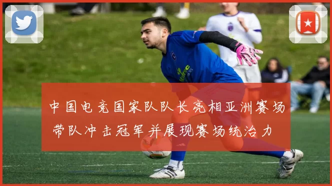 中国电竞国家队队长亮相亚洲赛场 带队冲击冠军并展现赛场统治力