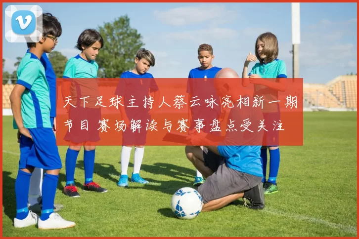 天下足球主持人蔡云咏亮相新一期节目 赛场解读与赛事盘点受关注