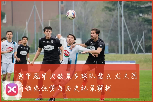 意甲冠军次数最多球队盘点 尤文图斯领先优势与历史纪录解析