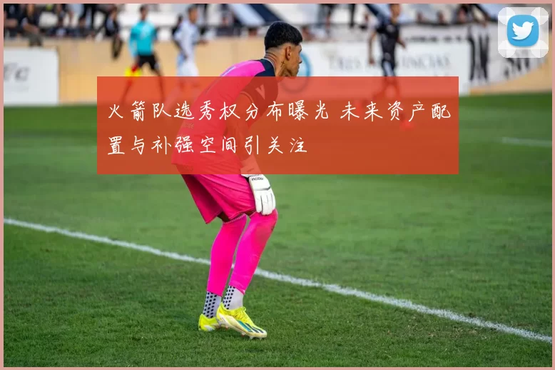 火箭队选秀权分布曝光 未来资产配置与补强空间引关注