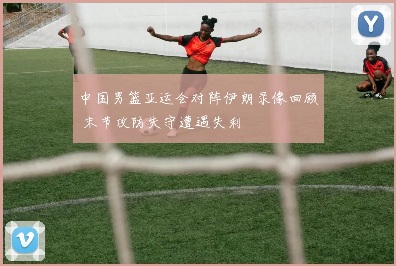 中国男篮亚运会对阵伊朗录像回顾 末节攻防失守遭遇失利