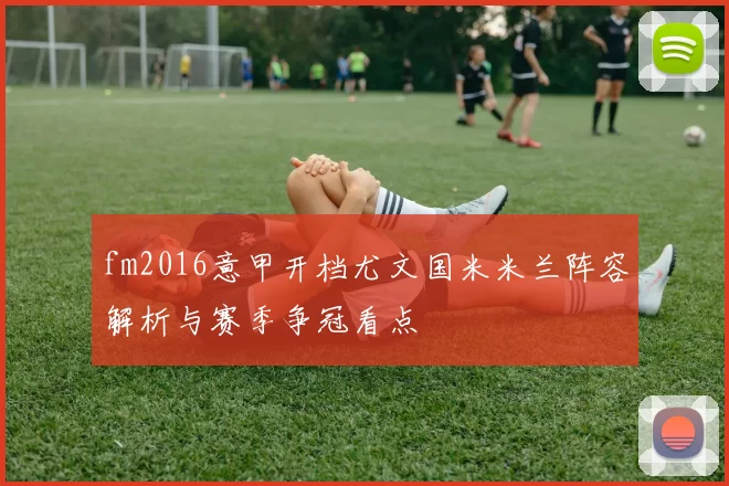 fm2016意甲开档尤文国米米兰阵容解析与赛季争冠看点