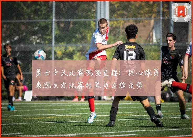 勇士今天比赛现场直播：核心球员表现决定比赛结果与后续走势