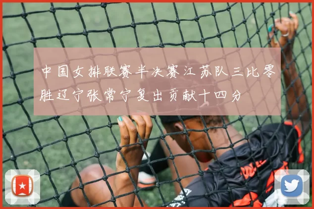 中国女排联赛半决赛江苏队三比零胜辽宁张常宁复出贡献十四分