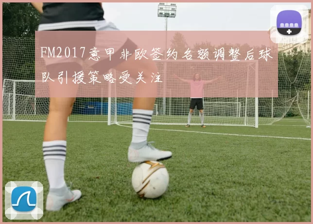 FM2017意甲非欧签约名额调整后球队引援策略受关注