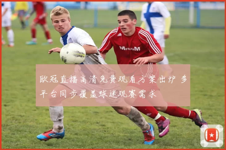 欧冠直播高清免费观看方案出炉 多平台同步覆盖球迷观赛需求