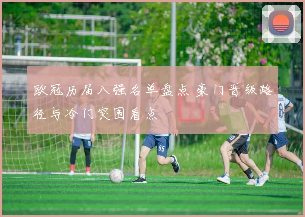 欧冠历届八强名单盘点 豪门晋级路径与冷门突围看点