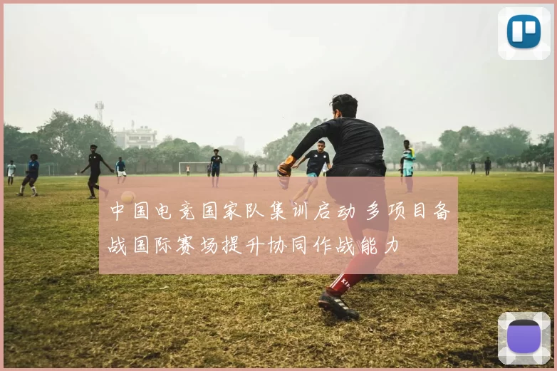 中国电竞国家队集训启动 多项目备战国际赛场提升协同作战能力