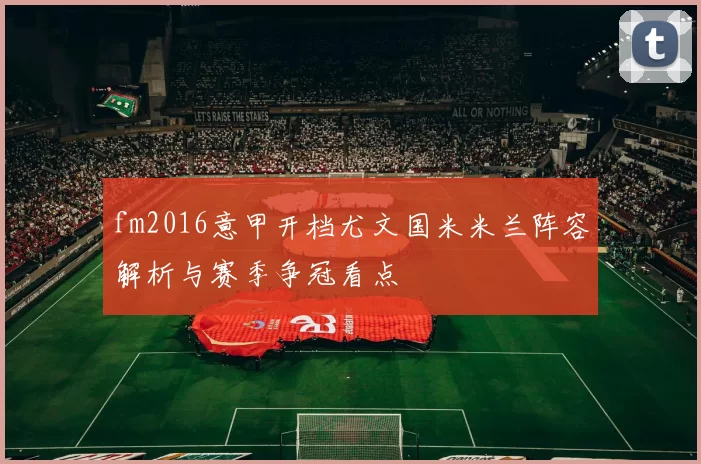 fm2016意甲开档尤文国米米兰阵容解析与赛季争冠看点