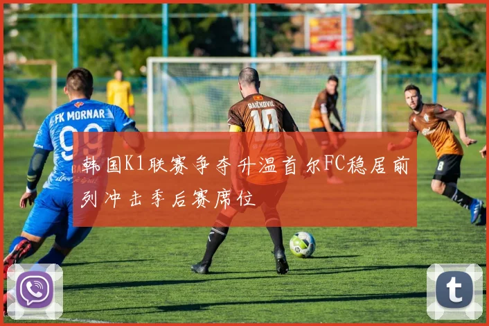 韩国K1联赛争夺升温首尔FC稳居前列冲击季后赛席位