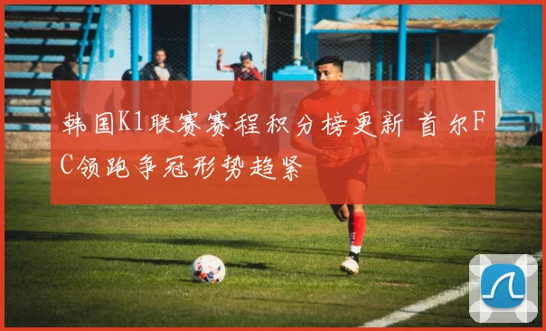 韩国K1联赛赛程积分榜更新 首尔FC领跑争冠形势趋紧