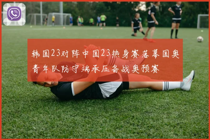 韩国23对阵中国23热身赛落幕国奥青年队防守端承压备战奥预赛